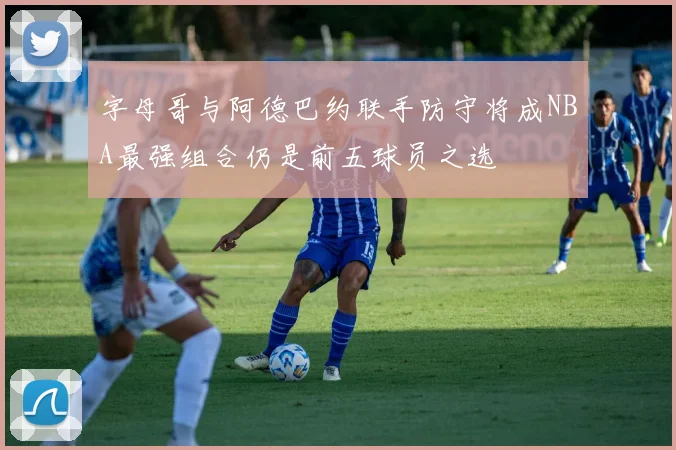 字母哥与阿德巴约联手防守将成NBA最强组合仍是前五球员之选