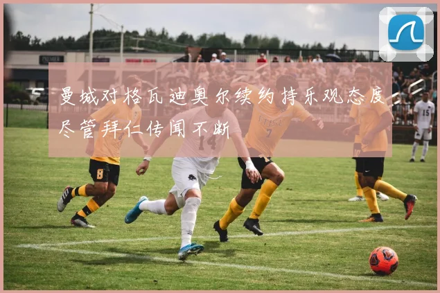 曼城对格瓦迪奥尔续约持乐观态度尽管拜仁传闻不断