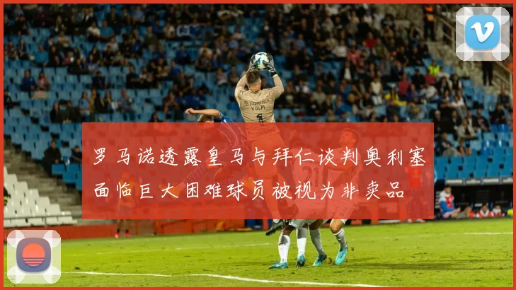 罗马诺透露皇马与拜仁谈判奥利塞面临巨大困难球员被视为非卖品