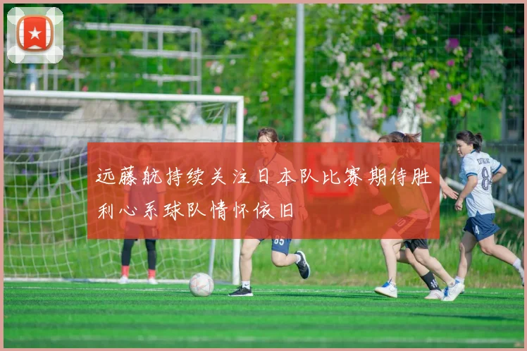 远藤航持续关注日本队比赛期待胜利心系球队情怀依旧