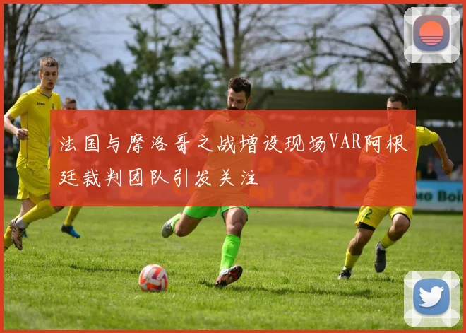 法国与摩洛哥之战增设现场VAR阿根廷裁判团队引发关注