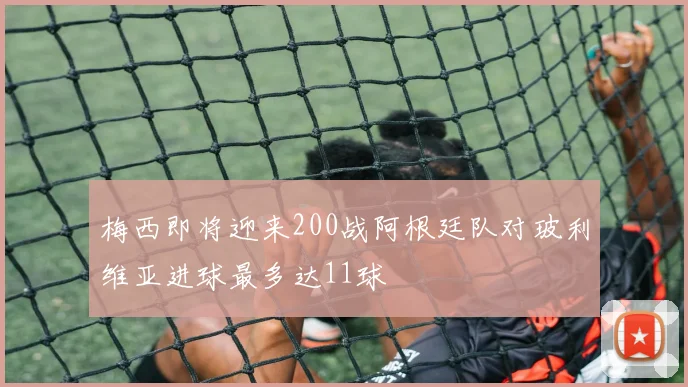 梅西即将迎来200战阿根廷队对玻利维亚进球最多达11球