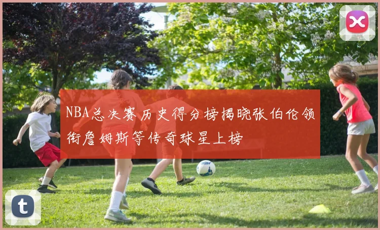 NBA总决赛历史得分榜揭晓张伯伦领衔詹姆斯等传奇球星上榜