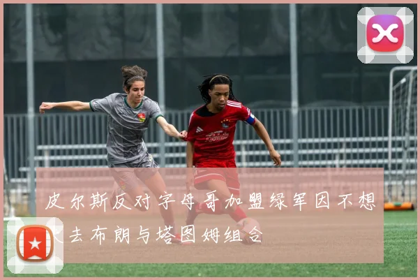 皮尔斯反对字母哥加盟绿军因不想失去布朗与塔图姆组合
