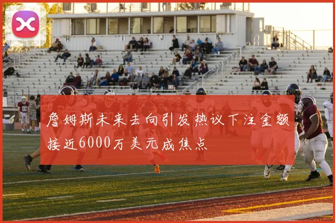詹姆斯未来去向引发热议下注金额接近6000万美元成焦点
