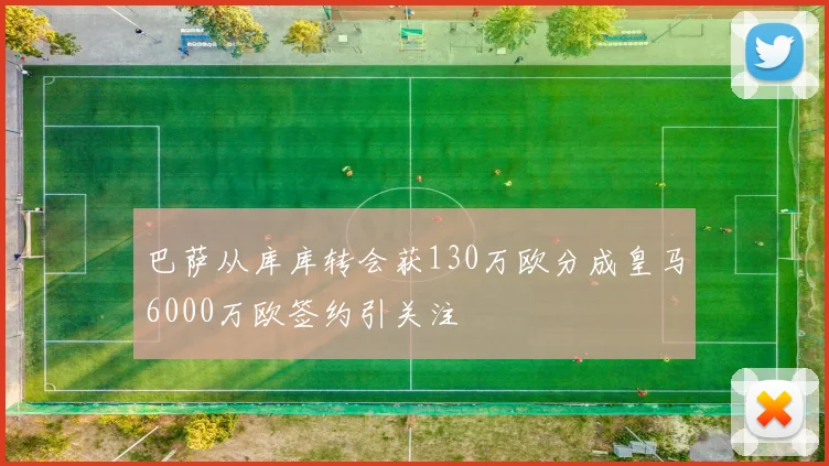 巴萨从库库转会获130万欧分成皇马6000万欧签约引关注