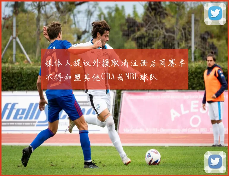 媒体人提议外援取消注册后同赛季不得加盟其他CBA或NBL球队