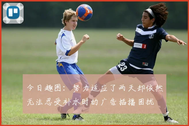 今日趣图：努力适应了两天却依然无法忍受补水时的广告插播困扰