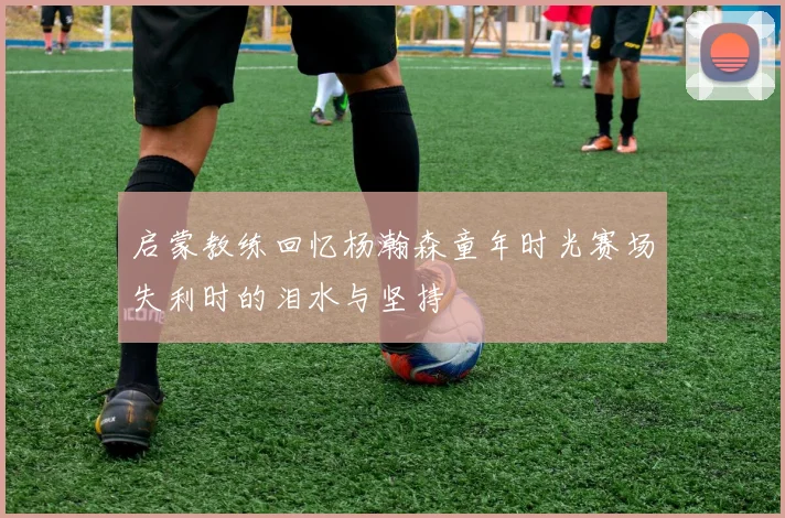 启蒙教练回忆杨瀚森童年时光赛场失利时的泪水与坚持