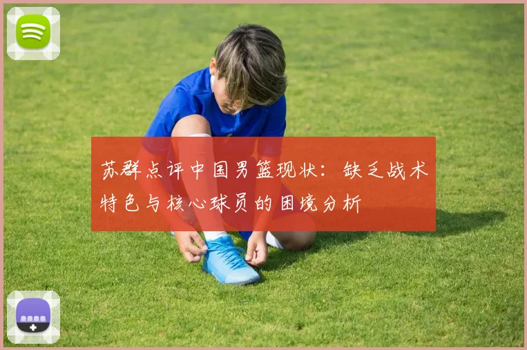 苏群点评中国男篮现状：缺乏战术特色与核心球员的困境分析