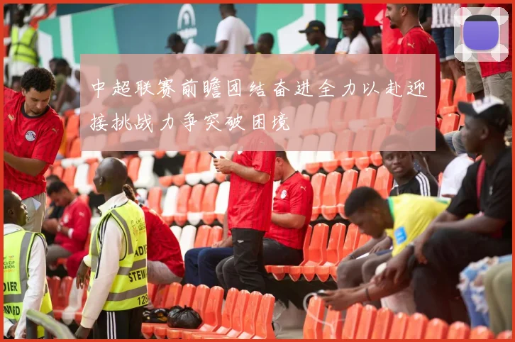 中超联赛前瞻团结奋进全力以赴迎接挑战力争突破困境