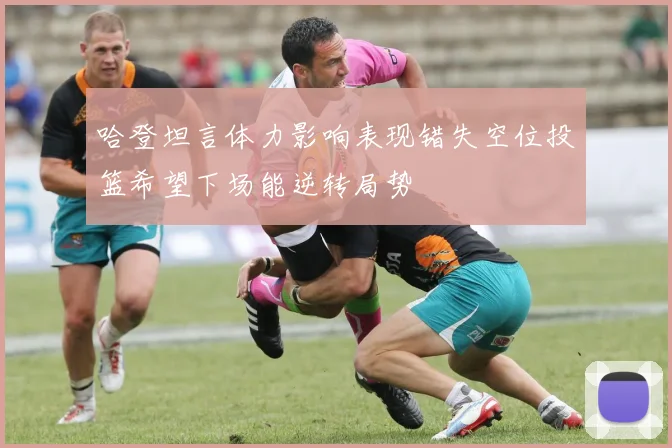 哈登坦言体力影响表现错失空位投篮希望下场能逆转局势