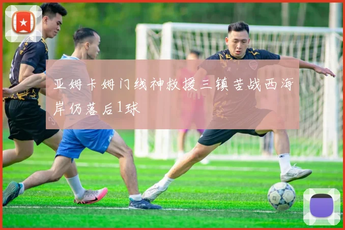 亚姆卡姆门线神救援三镇苦战西海岸仍落后1球
